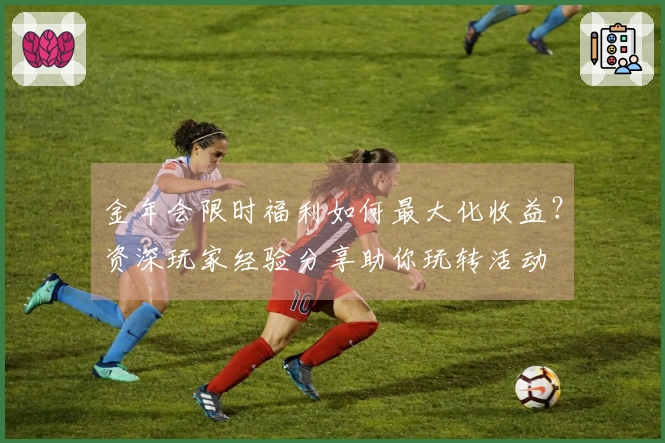 金年会限时福利如何最大化收益？资深玩家经验分享助你玩转活动
